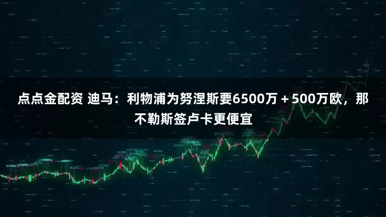 點(diǎn)點(diǎn)金配資 迪馬：利物浦為努涅斯要6500萬＋500萬歐，那不勒斯簽盧卡更便宜